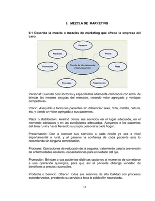 9. MEZCLA DE MARKETING


9.1 Describa la mezcla o mezclas de marketing que ofrece la empresa del
caso.




Personal: Cuentan con Doctores y especialistas altamente calificados con el fin de
brindar las mejores cirugías del mercado, creando valor agregado y ventajas
competitivas.

Precio: Asequible a todos los pacientes sin diferenciar sexo, raza, estrato, cultura,
etc. y dando un valor agregado a sus pacientes.

Plaza o distribución: Avarind ofrece sus servicios en el lugar adecuado, en el
momento adecuado y en las condiciones adecuadas. Apoyando a los pacientes
del área rural y hasta llevando su propio personal a cada hogar.

Presentación: Dan a conocer sus servicios a cada rincón ya sea a nivel
departamental o rural, y al ganarse la confianza de cada paciente este lo
recomienda sin ninguna complicación.

Procesos: Operaciones de reducción de la ceguera, tratamiento para la prevención
de enfermedades oculares, capacitaciones para el cuidado del ojo.

Promoción: Brindan a sus pacientes distintas opciones al momento de someterse
a una operación quirúrgica, para que así el paciente obtenga variedad de
beneficios a precios razonables.

Producto o Servicio: Ofrecen todos sus servicios de alta Calidad con procesos
estandarizados, prestando su servicio a toda la población necesitada.

                                         17
 
