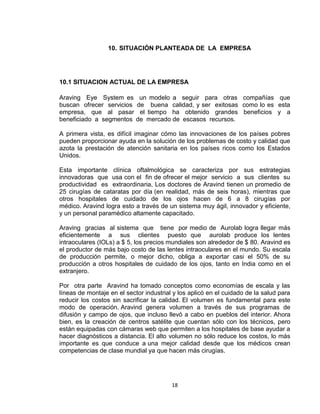 10. SITUACIÓN PLANTEADA DE LA EMPRESA




10.1 SITUACION ACTUAL DE LA EMPRESA

Araving Eye System es        un modelo a seguir para otras compañías que
buscan ofrecer servicios    de buena calidad, y ser exitosas como lo es esta
empresa, que al pasar        el tiempo ha obtenido grandes beneficios y a
beneficiado a segmentos     de mercado de escasos recursos.

A primera vista, es difícil imaginar cómo las innovaciones de los países pobres
pueden proporcionar ayuda en la solución de los problemas de costo y calidad que
azota la prestación de atención sanitaria en los países ricos como los Estados
Unidos.

Esta importante clínica oftalmológica se caracteriza por sus estrategias
innovadoras que usa con el fin de ofrecer el mejor servicio a sus clientes su
productividad es extraordinaria, Los doctores de Aravind tienen un promedio de
25 cirugías de cataratas por día (en realidad, más de seis horas), mientras que
otros hospitales de cuidado de los ojos hacen de 6 a 8 cirugías por
médico. Aravind logra esto a través de un sistema muy ágil, innovador y eficiente,
y un personal paramédico altamente capacitado.

Araving gracias al sistema que tiene por medio de Aurolab logra llegar más
eficientemente a sus clientes puesto que aurolab produce los lentes
intraoculares (IOLs) a $ 5, los precios mundiales son alrededor de $ 80. Aravind es
el productor de más bajo costo de las lentes intraoculares en el mundo. Su escala
de producción permite, o mejor dicho, obliga a exportar casi el 50% de su
producción a otros hospitales de cuidado de los ojos, tanto en India como en el
extranjero.

Por otra parte Aravind ha tomado conceptos como economías de escala y las
líneas de montaje en el sector industrial y los aplicó en el cuidado de la salud para
reducir los costos sin sacrificar la calidad. El volumen es fundamental para este
modo de operación. Aravind genera volumen a través de sus programas de
difusión y campo de ojos, que incluso llevó a cabo en pueblos del interior. Ahora
bien, es la creación de centros satélite que cuentan sólo con los técnicos, pero
están equipadas con cámaras web que permiten a los hospitales de base ayudar a
hacer diagnósticos a distancia. El alto volumen no sólo reduce los costos, lo más
importante es que conduce a una mejor calidad desde que los médicos crean
competencias de clase mundial ya que hacen más cirugías.




                                         18
 