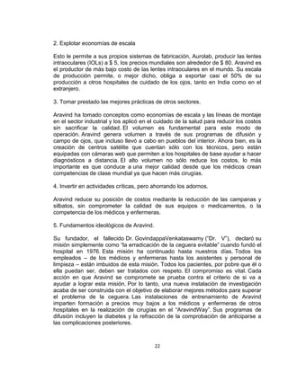 2. Explotar economías de escala

Esto le permite a sus propios sistemas de fabricación, Aurolab, producir las lentes
intraoculares (IOLs) a $ 5, los precios mundiales son alrededor de $ 80. Aravind es
el productor de más bajo costo de las lentes intraoculares en el mundo. Su escala
de producción permite, o mejor dicho, obliga a exportar casi el 50% de su
producción a otros hospitales de cuidado de los ojos, tanto en India como en el
extranjero.

3. Tomar prestado las mejores prácticas de otros sectores.

Aravind ha tomado conceptos como economías de escala y las líneas de montaje
en el sector industrial y los aplicó en el cuidado de la salud para reducir los costos
sin sacrificar la calidad. El volumen es fundamental para este modo de
operación. Aravind genera volumen a través de sus programas de difusión y
campo de ojos, que incluso llevó a cabo en pueblos del interior. Ahora bien, es la
creación de centros satélite que cuentan sólo con los técnicos, pero están
equipadas con cámaras web que permiten a los hospitales de base ayudar a hacer
diagnósticos a distancia. El alto volumen no sólo reduce los costos, lo más
importante es que conduce a una mejor calidad desde que los médicos crean
competencias de clase mundial ya que hacen más cirugías.

4. Invertir en actividades críticas, pero ahorrando los adornos.

Aravind reduce su posición de costos mediante la reducción de las campanas y
silbatos, sin comprometer la calidad de sus equipos o medicamentos, o la
competencia de los médicos y enfermeras.

5. Fundamentos ideológicos de Aravind.

Su fundador, el fallecido Dr. GovindappaVenkataswamy (“Dr. V”), declaró su
misión simplemente como “la erradicación de la ceguera evitable” cuando fundó el
hospital en 1976. Esta misión ha continuado hasta nuestros días. Todos los
empleados – de los médicos y enfermeras hasta los asistentes y personal de
limpieza – están imbuidos de esta misión. Todos los pacientes, por pobre que él o
ella puedan ser, deben ser tratados con respeto. El compromiso es vital. Cada
acción en que Aravind se compromete se prueba contra el criterio de si va a
ayudar a lograr esta misión. Por lo tanto, una nueva instalación de investigación
acaba de ser construida con el objetivo de elaborar mejores métodos para superar
el problema de la ceguera. Las instalaciones de entrenamiento de Aravind
imparten formación a precios muy bajos a los médicos y enfermeras de otros
hospitales en la realización de cirugías en el “AravindWay”. Sus programas de
difusión incluyen la diabetes y la refracción de la comprobación de anticiparse a
las complicaciones posteriores.



                                         22
 