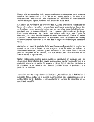 Hoy en día, las cataratas están siendo gradualmente superadas como la causa
principal de ceguera en la India por otras causas, como la diabetes y las
enfermedades relacionadas con problemas de refracción. En consecuencia,
Aravind está poco a poco poniendo más énfasis en estas áreas.

Los cargos de Aravind son de alrededor de $ 100 para una cirugía de catarata con
lentes intraoculares normales – una cantidad que incluye una estancia de dos días
en la sala de menor categoría. Incluso con las más altas tasas de habitaciones y
con la cirugía de facoemulsificación con lo moderno, de tres piezas, las lentes
intraoculares plegables, los cargos son todavía sólo unos 300 dólares. En
contraste, una cirugía de cataratas normalmente cuesta entre $ 2.500 a $ 3.500 en
los EE.UU. Las tasas de morbilidad de Aravind son punto de referencia en contra y
sistemáticamente superiores a las del Real Colegio de Oftalmólogos del Reino
Unido

Aravind es un ejemplo perfecto de lo asombroso que los resultados pueden ser
cuando se produce a través de una congruencia de la visión, los valores, la
aplicación intencional, y un alto grado de eficiencia. Su misión y visión, no son
pedazos de papel en la pantalla, sino que cobran vida en cada una de las
actividades de la organización.

No hay nada en este modelo que no pueda ser reproducido en cualquier país – en
desarrollo o desarrollados. Las claves son sencillas: prestar mucha atención a la
eficiencia operativa, el trabajo de separar el núcleo de los volantes, maximizar la
productividad de los recursos más costosos (médicos y equipo), y utilizar toda la
potencia del volumen.


Aravind en aras de complementar sus servicios y la incidencia de la diabetes en la
población tomo cartas en el asunto incrementando sus capacitaciones en la
problemática de la diabetes e incrementando el número de pacientes en los
campos de atención.




                                        23
 