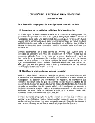 11. DEFINICIÓN DE LA NECESIDAD EN UN PROYECTO DE

                                   INVESTIGACIÓN


Para desarrollar un proyecto de investigación de mercado se debe


11.1 Determinar las necesidades u objetivos de la investigación

En primer lugar debemos determinar cuál es la razón de la investigación, qué
queremos conseguir con ella, cuál es su objetivo; por ejemplo, podemos realizar la
investigación para hallar una oportunidad de negocio, para ver si nuestro futuro
negocio podría ser rentable, para saber si el lanzamiento de un nuevo producto
podría tener éxito, para hallar la razón o solución de un problema, para analizar a
nuestra competencia, para pronosticar nuestra demanda, para confirmar una
hipótesis, etc.

Ejemplo: Basándonos en el caso estudio de Araving Eye System seria la
necesidad de acercarse aun mas a la población en el resto de países que se
encuentran ubicado fuera de la India, por lo menos desde nuestro punto de
vista seria llegar a mercados de grandes potencias como lo son los campos
rurales de otros países con el fin de mejorar la salud oftalmológica y que
sigan manteniendo el mismo enfoque ofreciendo servicios de alta calidad y su
RSE , ya que son sus puntos más fueres y diferenciadores de las demás
entidades proveedoras del mismo servicio.

11.2 Identificar la información que vamos a recolectar

Basándonos en nuestro objetivo de investigación, pasamos a determinar cuál será
la información que necesitaremos recolectar, por ejemplo, si nuestro objetivo de
investigación es detectar una oportunidad de negocios, la información que
podríamos necesitar, sería la que nos permita conocer las necesidades de los
consumidores, los nuevos gustos, las nuevas modas, las tendencias, los nichos de
mercado no atendidos, etc. Si nuestro objetivo de investigación es conocer la
viabilidad de exportar nuestro producto a un determinado país, la información que
podríamos necesitar sería la referente a tratados o acuerdos comerciales,
aranceles, situación económica de dicho país, etc.

Ejemplo: Siguiendo el ejemplo del punto anterior tendríamos que identificar las
normas y leyes del país a realizar nuestro objetivo ya que en todos los países no
son las mismas, tendremos que saber que poblaciones son las más dominantes la
rural o metropolitana y así plantearse su estrategia y mirar si entrar o no.




                                        25
 
