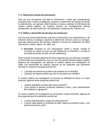 11.3 Determinar fuentes de información

Una vez que conocemos cuál será la información o datos que necesitaremos
recolectar para nuestra investigación, pasamos a determinar las fuentes de donde
la obtendremos, por ejemplo, determinamos si vamos a obtener la información de
nuestro público objetivo, de nuestros clientes, de investigaciones hechas
previamente, de datos históricos, de estadísticas, publicaciones, Internet, etc.

11.4 Definir y desarrollar las técnicas de recolección

Una vez que hemos determinado cuál será la información que necesitaremos, y de
dónde la vamos a conseguir, pasamos a determinar cómo la vamos a conseguir,
para ello determinamos las técnicas, métodos o formas de recolección de datos
que vamos a utilizar; alguna de ellas son:

      Encuesta: Consiste en una interrogación verbal o escrita, cuando la
      encuesta es verbal se hace uso del método de la entrevista; y cuando la
      encuesta es escrita se hace uso del cuestionario.

Para nuestras encuestas debemos formular preguntas que nos permitan conseguir
la información que necesitamos, que a la vez nos permita alcanzar lograr nuestros
objetivos de investigación, por ejemplo, si nuestro objetivo de investigación es
hallar una oportunidad de negocio, algunas de las preguntas que podríamos
formular en nuestras encuestas podrían ser:

      ¿qué tipo de producto le gustaría que existiera en el mercado?
      ¿qué tipo de negocio piensa que hoy en día podría ser rentable?

Si nuestro objetivo de investigación es conocer la viabilidad de lanzar un nuevo
producto, algunas de las preguntas podrían ser:

      ¿estaría dispuesto a probar este nuevo producto?
      ¿qué opinión le generan productos similares a éste, y qué características
      les cambiaría o agregaría?

Si nuestro objetivo de investigación es pronosticar nuestra demanda, algunas de
las preguntas que formularíamos podrían ser:

      ¿cuánto está dispuesto a pagar por este producto?
      ¿cuánto suele gastar en promedio al visitar negocios similares a éste, y con
      qué frecuencia los visita?




                                       26
 