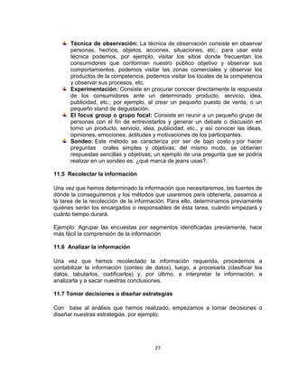 Técnica de observación: La técnica de observación consiste en observar
      personas, hechos, objetos, acciones, situaciones, etc.; para usar esta
      técnica podemos, por ejemplo, visitar los sitios donde frecuentan los
      consumidores que conforman nuestro público objetivo y observar sus
      comportamientos, podemos visitar las zonas comerciales y observar los
      productos de la competencia, podemos visitar los locales de la competencia
      y observar sus procesos, etc.
      Experimentación: Consiste en procurar conocer directamente la respuesta
      de los consumidores ante un determinado producto, servicio, idea,
      publicidad, etc.; por ejemplo, al crear un pequeño puesto de venta, o un
      pequeño stand de degustación.
      El focus group o grupo focal: Consiste en reunir a un pequeño grupo de
      personas con el fin de entrevistarlos y generar un debate o discusión en
      torno un producto, servicio, idea, publicidad, etc., y así conocer las ideas,
      opiniones, emociones, actitudes y motivaciones de los participantes.
      Sondeo: Este método se caracteriza por ser de bajo costo y por hacer
      preguntas orales simples y objetivas; del mismo modo, se obtienen
      respuestas sencillas y objetivas; un ejemplo de una pregunta que se podría
      realizar en un sondeo es: ¿qué marca de jeans usas?.

11.5 Recolectar la información

Una vez que hemos determinado la información que necesitaremos, las fuentes de
dónde la conseguiremos y los métodos que usaremos para obtenerla, pasamos a
la tarea de la recolección de la información. Para ello, determinamos previamente
quiénes serán los encargados o responsables de ésta tarea, cuándo empezará y
cuánto tiempo durará.

Ejemplo: Agrupar las encuestas por segmentos identificadas previamente, hace
más fácil la comprensión de la información

11.6 Analizar la información

Una vez que hemos recolectado la información requerida, procedemos a
contabilizar la información (conteo de datos), luego, a procesarla (clasificar los
datos, tabularlos, codificarlos) y, por último, a interpretar la información, a
analizarla y a sacar nuestras conclusiones.

11.7 Tomar decisiones o diseñar estrategias

Con base al análisis que hemos realizado, empezamos a tomar decisiones o
diseñar nuestras estrategias, por ejemplo:




                                        27
 