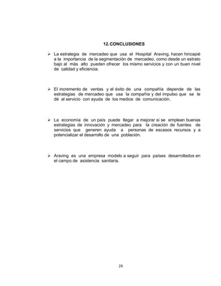 12. CONCLUSIONES

 La estrategia de mercadeo que usa el Hospital Araving, hacen hincapié
  a la importancia de la segmentación de mercadeo, como desde un estrato
  bajo al más alto pueden ofrecer los mismo servicios y con un buen nivel
  de calidad y eficiencia.



 El incremento de ventas y el éxito de una compañía depende de las
  estrategias de mercadeo que usa la compañía y del impulso que se le
  dé al servicio con ayuda de los medios de comunicación.



 La economía de un país puede llegar a mejorar si se emplean buenas
  estrategias de innovación y mercadeo para la creación de fuentes de
  servicios que generen ayuda a personas de escasos recursos y a
  potencializar el desarrollo de una población.



 Araving es una empresa modelo a seguir para países desarrollados en
  el campo de asistencia sanitaria.




                                  29
 