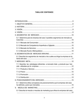 TABLA DE CONTENIDO




INTRODUCCION ..................................................................................................... 5
1. OBJETIVO GENERAL ......................................................................................... 6
2. HISTORIA ............................................................................................................ 7
3. VISIÒN ................................................................................................................. 9
4. VISIÒN ................................................................................................................. 9
5. SEGMENTOS DE MERCADO ......................................................................... 10
   5.1 Determine para la empresa del caso 3 posibles segmentos de mercado en
   Colombia. ........................................................................................................... 10
   5.1.1 Mercado del Consumidor: .......................................................................... 10
   5.1.2 Mercado de Competencia Imperfecta o Oglipolio ...................................... 10
   5.1.3 Mercado de Servicios: ............................................................................... 10
   5.1.4 Mercado Rural o Metropolitano:................................................................. 10
6. SEGMENTACIÓN DE MERCADO ARAVING ................................................... 11
   6.1 Describa los segmentos de mercado a los cuales se dirige la empresa en la
   fecha del caso. ................................................................................................... 11
7. MERCADO META ............................................................................................. 12
   7.1 Describa las estrategias referentes a mercado meta y producto que han
   sido utilizadas por la empresa. ......................................................................... 12
   7.1.1 Producto o Servicio:................................................................................... 12
   7.1.2 Precio: ....................................................................................................... 12
   7.1.3 Promoción: ................................................................................................ 13
   7.1.4 Distribución: ............................................................................................... 13
8. POSICIONAMIENTO DEL MERCADO .............................................................. 15
   8.1 Determine el/los concepto(s) de posicionamiento que la empresa del caso
   ha definido y para que mercados. ...................................................................... 15
9. MEZCLA DE MARKETING............................................................................. 17
   9.1 Describa la mezcla o mezclas de marketing que ofrece la empresa del caso.
   ........................................................................................................................... 17


                                                               3
 