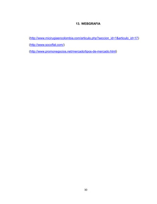 13. WEBGRAFIA



(http://www.micirugiaencolombia.com/articulo.php?seccion_id=1&articulo_id=17)

(http://www.socoftal.com/)

(http://www.promonegocios.net/mercado/tipos-de-mercado.html)




                                      30
 