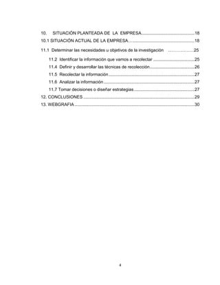 10.     SITUACIÓN PLANTEADA DE LA EMPRESA............................................ 18
10.1 SITUACIÓN ACTUAL DE LA EMPRESA……………………………………………………..………18

11.1 Determinar las necesidades u objetivos de la investigación                              ………………25

      11.2 Identificar la información que vamos a recolectar .................................. 25
      11.4 Definir y desarrollar las técnicas de recolección ..................................... 26
      11.5 Recolectar la información ....................................................................... 27
      11.6 Analizar la información ........................................................................... 27
      11.7 Tomar decisiones o diseñar estrategias .................................................. 27
12. CONCLUSIONES ............................................................................................ 29
13. WEBGRAFIA ................................................................................................... 30




                                                         4
 