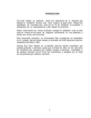 INTRODUCCIÓN


Con este trabajo se pretende hacer una descripción de la situación que
plantea la compañía Araving Eye Care System, al igual como influyen las
estrategias de mercadeo que usan con el fin de fortalecer la compañía y
distinguirse por su autosuficiencia y alta calidad en el servicio.
Ilustra cómo fueron sus inicios, el porqué escogen la población rural, en este
caso se enfoca en los casos de cegueras permanente en una población, y
donde sus inicios son en la india.
Esta reconocida compañía es el proveedor líder mundial que se especializa
en el cuidado del ojo donde maneja un promedio de 6,000 pacientes externos,
realizados entre 850 y 1,000.
Araving Eye Care System, es un ejemplo para las demás compañías que
prestan productos o servicios puesto que la misión de ellos es tan alta como
los beneficios que adquieren por realizar cirugías a personas vulnerables o
de escasos recursos con el fin de ser reconocidos y acogidos por el resto
de las personas que obtienen servicios.




                                      5
 