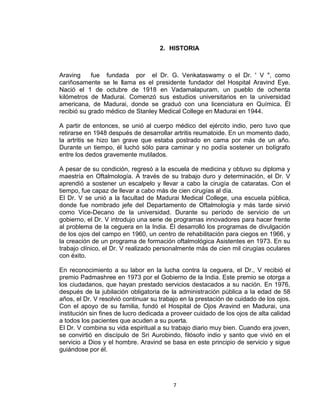 2. HISTORIA



Araving     fue fundada por el Dr. G. Venkataswamy o el Dr. ' V ", como
cariñosamente se le llama es el presidente fundador del Hospital Aravind Eye.
Nació el 1 de octubre de 1918 en Vadamalapuram, un pueblo de ochenta
kilómetros de Madurai. Comenzó sus estudios universitarios en la universidad
americana, de Madurai, donde se graduó con una licenciatura en Química. Él
recibió su grado médico de Stanley Medical College en Madurai en 1944.

A partir de entonces, se unió al cuerpo médico del ejército indio, pero tuvo que
retirarse en 1948 después de desarrollar artritis reumatoide. En un momento dado,
la artritis se hizo tan grave que estaba postrado en cama por más de un año.
Durante un tiempo, él luchó sólo para caminar y no podía sostener un bolígrafo
entre los dedos gravemente mutilados.

A pesar de su condición, regresó a la escuela de medicina y obtuvo su diploma y
maestría en Oftalmología. A través de su trabajo duro y determinación, el Dr. V
aprendió a sostener un escalpelo y llevar a cabo la cirugía de cataratas. Con el
tiempo, fue capaz de llevar a cabo más de cien cirugías al día.
El Dr. V se unió a la facultad de Madurai Medical College, una escuela pública,
donde fue nombrado jefe del Departamento de Oftalmología y más tarde sirvió
como Vice-Decano de la universidad. Durante su período de servicio de un
gobierno, el Dr. V introdujo una serie de programas innovadores para hacer frente
al problema de la ceguera en la India. Él desarrolló los programas de divulgación
de los ojos del campo en 1960, un centro de rehabilitación para ciegos en 1966, y
la creación de un programa de formación oftalmológica Asistentes en 1973. En su
trabajo clínico, el Dr. V realizado personalmente más de cien mil cirugías oculares
con éxito.

En reconocimiento a su labor en la lucha contra la ceguera, el Dr., V recibió el
premio Padmashree en 1973 por el Gobierno de la India. Este premio se otorga a
los ciudadanos, que hayan prestado servicios destacados a su nación. En 1976,
después de la jubilación obligatoria de la administración pública a la edad de 58
años, el Dr. V resolvió continuar su trabajo en la prestación de cuidado de los ojos.
Con el apoyo de su familia, fundó el Hospital de Ojos Aravind en Madurai, una
institución sin fines de lucro dedicada a proveer cuidado de los ojos de alta calidad
a todos los pacientes que acuden a su puerta.
El Dr. V combina su vida espiritual a su trabajo diario muy bien. Cuando era joven,
se convirtió en discípulo de Sri Aurobindo, filósofo indio y santo que vivió en el
servicio a Dios y el hombre. Aravind se basa en este principio de servicio y sigue
guiándose por él.




                                         7
 