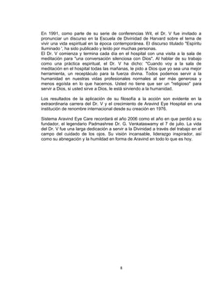 En 1991, como parte de su serie de conferencias Wit, el Dr. V fue invitado a
pronunciar un discurso en la Escuela de Divinidad de Harvard sobre el tema de
vivir una vida espiritual en la época contemporánea. El discurso titulado "Espíritu
Iluminado ', ha sido publicado y leído por muchas personas.
El Dr. V comienza y termina cada día en el hospital con una visita a la sala de
meditación para "una conversación silenciosa con Dios". Al hablar de su trabajo
como una práctica espiritual, el Dr. V ha dicho: "Cuando voy a la sala de
meditación en el hospital todas las mañanas, le pido a Dios que yo sea una mejor
herramienta, un receptáculo para la fuerza divina. Todos podemos servir a la
humanidad en nuestras vidas profesionales normales al ser más generosa y
menos egoísta en lo que hacemos. Usted no tiene que ser un "religioso" para
servir a Dios, si usted sirve a Dios, le está sirviendo a la humanidad.

Los resultados de la aplicación de su filosofía a la acción son evidente en la
extraordinaria carrera del Dr. V y el crecimiento de Aravind Eye Hospital en una
institución de renombre internacional desde su creación en 1976.

Sistema Aravind Eye Care recordará el año 2006 como el año en que perdió a su
fundador, el legendario Padmashree Dr. G. Venkataswamy el 7 de julio. La vida
del Dr. V fue una larga dedicación a servir a la Divinidad a través del trabajo en el
campo del cuidado de los ojos. Su visión incansable, liderazgo inspirador, así
como su abnegación y la humildad en forma de Aravind en todo lo que es hoy.




                                         8
 