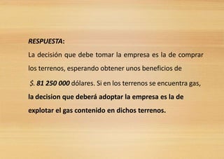RESPUESTA:
La decisión que debe tomar la empresa es la de comprar
los terrenos, esperando obtener unos beneficios de
$. 81 250 000 dólares. Si en los terrenos se encuentra gas,
la decision que deberá adoptar la empresa es la de
explotar el gas contenido en dichos terrenos.
 