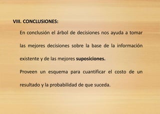 VIII. CONCLUSIONES:
En conclusión el árbol de decisiones nos ayuda a tomar
las mejores decisiones sobre la base de la información
existente y de las mejores suposiciones.
Proveen un esquema para cuantificar el costo de un
resultado y la probabilidad de que suceda.
 
