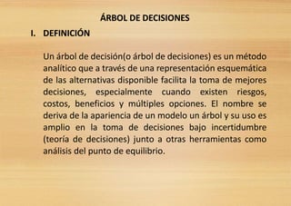 ÁRBOL DE DECISIONES
I. DEFINICIÓN
Un árbol de decisión(o árbol de decisiones) es un método
analítico que a través de una representación esquemática
de las alternativas disponible facilita la toma de mejores
decisiones, especialmente cuando existen riesgos,
costos, beneficios y múltiples opciones. El nombre se
deriva de la apariencia de un modelo un árbol y su uso es
amplio en la toma de decisiones bajo incertidumbre
(teoría de decisiones) junto a otras herramientas como
análisis del punto de equilibrio.
 