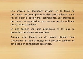 Los arboles de decisiones ayudan en la toma de
decisiones, desde un punto de vista probabilístico con el
fin de elegir la opción más conveniente. Los arboles de
decisiones se caracterizan por ser una técnica utilizada
por la minería de datos.
Es una técnica útil para problemas en los que se
presentan decisiones secuenciales.
Aunque esta técnica es de mayor utilidad para
situaciones en que el riesgo está presente también es
empleada en condiciones de certeza.
 