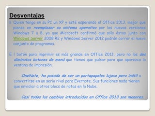 Desventajas
§   Quien tenga en su PC un XP y esté esperando el Office 2013, mejor que
    piense en reemplazar su sistema operativo por las nuevas versiones
    Windows 7 u 8, ya que Microsoft confirmó que sólo éstos junto con
    Windows Server 2008 R2 y Windows Server 2012 podrán correr el nuevo
    conjunto de programas.

E l botón para imprimir es más grande en Office 2013, pero no los dos
  diminutos botones de menú que tienes que pulsar para que aparezca la
  ventana de impresión.

        OneNote, ha pasado de ser un portapapeles lujoso pero inútil a
    convertirse en un serio rival para Evernote. Sus funciones nada tienen
    que envidiar a otros blocs de notas en la Nube.

        Casi todos los cambios introducidos en Office 2013 son menores.
 