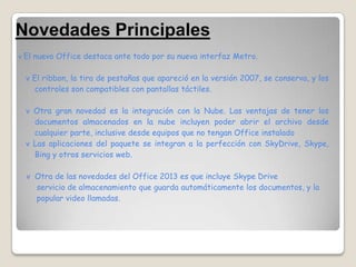 Novedades Principales
v El nuevo Office destaca ante todo por su nueva interfaz Metro.


 v El ribbon, la tira de pestañas que apareció en la versión 2007, se conserva, y los
   controles son compatibles con pantallas táctiles.

 v Otra gran novedad es la integración con la Nube. Las ventajas de tener los
   documentos almacenados en la nube incluyen poder abrir el archivo desde
   cualquier parte, inclusive desde equipos que no tengan Office instalado
 v Las aplicaciones del paquete se integran a la perfección con SkyDrive, Skype,
   Bing y otros servicios web.

  v Otra de las novedades del Office 2013 es que incluye Skype Drive
    servicio de almacenamiento que guarda automáticamente los documentos, y la
    popular video llamadas.
 