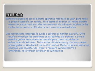 UTILIDAD
Windows 8 puede no ser el sistema operativo más fácil de usar, pero nadie
 lo puede acusar de ser tacaño. Si se asoma al interior del nuevo sistema
 operativo, encontrará surtidas herramientas de software, muchas de las
 cuales hacen que las utilidades de terceros sean redundantes.

Una herramienta integrada le ayuda a calibrar el monitor de su PC. Otra
  ayuda a investigar los problemas de estabilidad del sistema. Y otra le
  permite grabar las acciones en pantalla para crear tutoriales de
  aplicaciones de Windows. Todas estas utilidades son gratuitas y vienen
  precargadas en Windows 8, sin costos ocultos. (Debe tener en cuenta, sin
  embargo, que el gestor de Hyper-V requiere Windows 8 Pro o
  Enterprise, no la versión estándar de Windows 8).
 