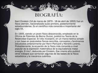 BIOGRAFÍA:
lbert Einstein (14 de marzo de 1879 - 18 de abril de 1955) fue un
físico alemán, nacionalizado suizo primero, posteriormente
estadounidense. Es el científico más conocido e importante del
siglo XX.
En 1905, siendo un joven físico desconocido, empleado en la
Oficina de Patentes de Berna (Suiza), publicó su Teoría de la
Relatividad Especial. En ella incorporó, en un marco teórico simple
y con base en postulados físicos sencillos, conceptos y fenómenos
estudiados anteriormente por Henri Poincaré y Hendrik Lorentz.
Probablemente, la ecuación de la física más conocida a nivel
popular es la expresión matemática de la equivalencia masa-
energía, E=mc², deducida por Einstein. Ese mismo año publicó
otros trabajos que sentarían algunas de las bases de la física
estadística y la mecánica cuántica.
 