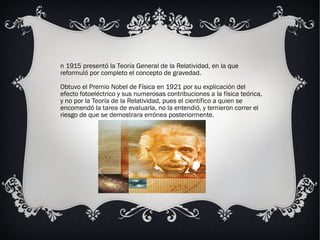 n 1915 presentó la Teoría General de la Relatividad, en la que
reformuló por completo el concepto de gravedad.
Obtuvo el Premio Nobel de Física en 1921 por su explicación del
efecto fotoeléctrico y sus numerosas contribuciones a la física teórica,
y no por la Teoría de la Relatividad, pues el científico a quien se
encomendó la tarea de evaluarla, no la entendió, y temieron correr el
riesgo de que se demostrara errónea posteriormente.
 