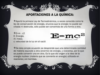 APORTACIONES A LA QUÍMICA:
Aportó la primera Ley de Termodinámica, a veces conocida como la
ley de conservación de energía, enuncia que la energía no puede ser
creada ni destruida, sólo puede ser convertida de una forma a otra.
E=m . c2
E: Energía.
m: masa.
c: velocidad de la luz en el vació
De ésta simple ecuación se desprende que una determinada cantidad
de materia equivale a otra (enorme) de energía, y viceversa, por lo que
se puede convertir una en otra. Es lo que dio origen a la idea de la
energía nuclear (materia que se convierte en energía) utilizada en
reactores y en bombas.
 