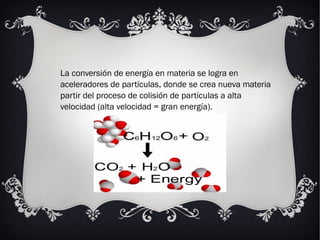 La conversión de energía en materia se logra en
aceleradores de partículas, donde se crea nueva materia
partir del proceso de colisión de partículas a alta
velocidad (alta velocidad = gran energía).
 