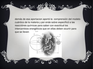 demás de esa aportacion aportó la comprensión del modelo
cuántico de la materia y por ende sobre especificó a las
reacciónes químicas para saber con exactitud los
intercambios energéticos que en ellas deben ocurrir para
que se lleven a cabo.
 