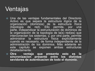 Ventajas Una de las ventajas fundamentales del Directorio Activo es que separa la estructura lógica de la organización (dominios) de la estructura física (topología de red). Ello permite, por una parte, independizar la estructuración de dominios de la organización de la topología de la(s) red(es) que interconectan los sistemas; y, por otra parte, permite administrar la estructura física explícitamente cuando es necesario, de forma independiente de la administración de los dominios. Más adelante en este capítulo se exponen ambas estructuras detalladamente.Otra  ventaja que presenta esto es la sincronizacion presente entre los distintos sevidores de autenticacion de todo el dominio.