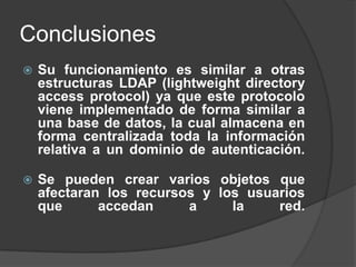 ConclusionesSu funcionamiento es similar a otras estructuras LDAP (lightweight directory access protocol) ya que este protocolo viene implementado de forma similar a una base de datos, la cual almacena en forma centralizada toda la información relativa a un dominio de autenticación. Se pueden crear varios objetos que afectaran los recursos y los usuarios que accedan a la red.