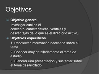 Objetivos Objetivo general	Investigar cual es el concepto, características, ventajas y desventajas de lo que es el directorio activo.Objetivos específicos	1. Recolectar información necesaria sobre el tema 	2. Conocer muy detalladamente el tema de estudio	3. Elaborar una presentación y sustentar sobre el tema desarrollado 