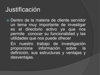 Justificación Dentro de la materia de cliente servidor un tema muy importante de investigar es el directorio activo ya que nos permite  conocer su funcionalidad y las utilidades que nos puede ofrecerEn nuestro trabajo de investigación proporciona información sobre la definición, sus estructuras y ventajas y desventajas.