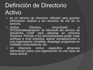 Definición de Directorio Activoes un servicio de directorio utilizado para guardar información relativa a los recursos de red de un dominio.(Active Directory, renombrado a NTDS)Implementación de Microsoft del servicio de directorios LDAP para utilizarse en entornos Windows. Permite a los administradores poder crear políticas a nivel empresa, aplicar actualizaciones a una organización completa, desplegar programas en múltiples computadoras, etc.Un Directorio Activo específico almacena información sobre una organización en una base de datos central.
