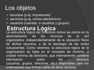 Los objetosrecursos (p.ej. impresoras)servicios (p.ej. correo electrónico)usuarios (cuentas, o usuarios y grupos)Estructura LógicaLa estructura lógica del Directorio Activo se centra en la administración de los recursos de la red organizativa, independientemente de la ubicación física de dichos recursos, y de la topología de las redes subyacentes. Como veremos, la estructura lógica de la organización se basa en el concepto de dominio, o unidad mínima de directorio, que internamente contiene información sobre los recursos (usuarios, grupos, directivas, etc.) disponibles para los ordenadores que forman parte de dicho dominio.