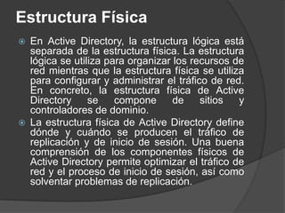 Estructura FísicaEn Active Directory, la estructura lógica está separada de la estructura física. La estructura lógica se utiliza para organizar los recursos de red mientras que la estructura física se utiliza para configurar y administrar el tráfico de red. En concreto, la estructura física de Active Directory se compone de sitios y controladores de dominio. La estructura física de Active Directory define dónde y cuándo se producen el tráfico de replicación y de inicio de sesión. Una buena comprensión de los componentes físicos de Active Directory permite optimizar el tráfico de red y el proceso de inicio de sesión, así como solventar problemas de replicación. 