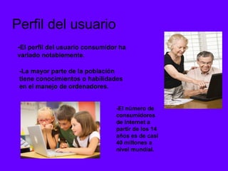 Perfil del usuario
-El perfil del usuario consumidor ha
variado notablemente.

 -La mayor parte de la población
 tiene conocimientos o habilidades
 en el manejo de ordenadores.


                                -El número de
                                consumidores
                                de Internet a
                                partir de los 14
                                años es de casi
                                40 millones a
                                nivel mundial.
 