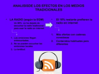ANALISISDE LOS EFECTOS EN LOS MEDIOS
                  TRADICIONALES

•   LA RADIO (según la EGM)            •    El 18% restante prefieren la
      Un 80% no ha dejado de                radio en internet
      escuchar la radio tradicional
      para usar la radio en internet

                                       1.   Más ofertas con cadenas
    1. Las emisiones llegan                 novedosas
       entrecortadas.                  2.   Contenidos habituales pero
    2. No se pueden escuchar las            diferentes
       emisiones locales
    3. La lentitud
 