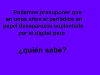 Podemos presuponer que
 en unos años el periódico en
papel desaparezca suplantado
     por el digital pero


     ¿quién sabe?
 