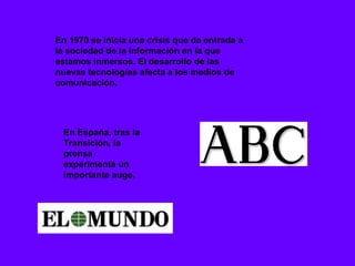 En 1970 se inicia una crisis que da entrada a
la sociedad de la información en la que
estamos inmersos. El desarrollo de las
nuevas tecnologías afecta a los medios de
comunicación.




 En España, tras la
 Transición, la
 prensa
 experimenta un
 importante auge.
 