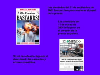 Los atentados del 11 de septiembre de
                             2001 fueron clave para revalorar el papel
                             de la prensa.


                                     Los atentados del
                                     11 de marzo de
                                     2004 influyeron en
                                     el corazón de la
                                     prensa española.




Sirvió de reflexión dejando al
descubierto las carencias y
errores cometidos.
 