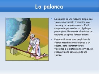 La palanca La palanca es una máquina simple que tiene como función transmitir una fuerza y un desplazamiento. Está compuesta por una barra rígida que puede girar libremente alrededor de un punto de apoyo llamado fulcro. Puede utilizarse para amplificar la fuerza mecánica que se aplica a un objeto, para incrementar su velocidad o la distancia recorrida, en respuesta a la aplicación de una fuerza. 