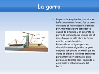 La garra La garra de Arquímedes, conocida en latín como manus ferrea, fue un arma de asedio de la antigüedad, diseñada por Arquímedes para defender la ciudad de Siracusa, y en concreto la parte de la muralla que lindaba con el mar. Aunque no está clara su forma exacta, los relatos de los historiadores antiguos parecen describirla como algún tipo de grúa equipada con gancho de metal que era capaz de elevar a las naves atacantes parcialmente por encima del agua, para luego dejarlas caer, causando la escoración o el hundimiento del barco. 