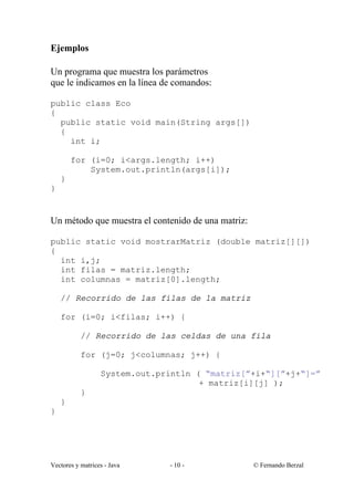 Ejemplos

Un programa que muestra los parámetros
que le indicamos en la línea de comandos:

public class Eco
{
  public static void main(String args[])
  {
    int i;

        for (i=0; i<args.length; i++)
            System.out.println(args[i]);
    }
}


Un método que muestra el contenido de una matriz:

public static void mostrarMatriz (double matriz[][])
{
  int i,j;
  int filas = matriz.length;
  int columnas = matriz[0].length;

    // Recorrido de las filas de la matriz

    for (i=0; i<filas; i++) {

           // Recorrido de las celdas de una fila

           for (j=0; j<columnas; j++) {

                  System.out.println ( “matriz[”+i+“][”+j+“]=”
                                      + matriz[i][j] );
           }
    }
}




Vectores y matrices - Java     - 10 -               © Fernando Berzal
 