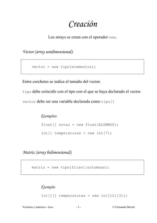 Creación
                     Los arrays se crean con el operador new.


Vector (array unidimensional):


       vector = new tipo[elementos];



Entre corchetes se indica el tamaño del vector.

tipo debe coincidir con el tipo con el que se haya declarado el vector.

vector debe ser una variable declarada como tipo[]


               Ejemplos
               float[] notas = new float[ALUMNOS];

               int[] temperaturas = new int[7];




Matriz (array bidimensional):


       matriz = new tipo[filas][columnas];




               Ejemplo
               int[][] temperaturas = new int[12][31];


Vectores y matrices - Java           -3-                  © Fernando Berzal
 