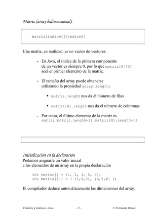 Matriz (array bidimensional):


       matriz[índice1][índice2]



Una matriz, en realidad, es un vector de vectores:

           - En Java, el índice de la primera componente
             de un vector es siempre 0, por lo que matriz[0][0]
             será el primer elemento de la matriz.

           - El tamaño del array puede obtenerse
             utilizando la propiedad array.length:

                    § matriz.length nos da el número de filas

                    § matriz[0].length nos da el número de columnas

           - Por tanto, el último elemento de la matriz es
             matriz[matriz.length-1][matriz[0].length-1]




Inicialización en la declaración
Podemos asignarle un valor inicial
a los elementos de un array en la propia declaración

       int vector[] = {1, 2, 3, 5, 7};
       int matriz[][] = { {1,2,3}, {4,5,6} };

El compilador deduce automáticamente las dimensiones del array.



Vectores y matrices - Java         -5-                 © Fernando Berzal
 
