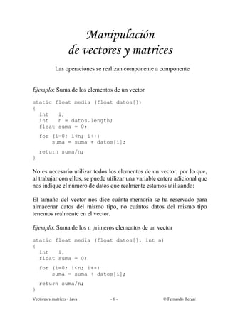 Manipulación
                    de vectores y matrices
             Las operaciones se realizan componente a componente


Ejemplo: Suma de los elementos de un vector
static float media (float datos[])
{
  int   i;
  int   n = datos.length;
  float suma = 0;
    for (i=0; i<n; i++)
        suma = suma + datos[i];
    return suma/n;
}

No es necesario utilizar todos los elementos de un vector, por lo que,
al trabajar con ellos, se puede utilizar una variable entera adicional que
nos indique el número de datos que realmente estamos utilizando:

El tamaño del vector nos dice cuánta memoria se ha reservado para
almacenar datos del mismo tipo, no cuántos datos del mismo tipo
tenemos realmente en el vector.

Ejemplo: Suma de los n primeros elementos de un vector
static float media (float datos[], int n)
{
  int   i;
  float suma = 0;
    for (i=0; i<n; i++)
        suma = suma + datos[i];
    return suma/n;
}
Vectores y matrices - Java        -6-                  © Fernando Berzal
 