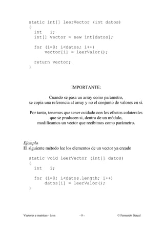 static int[] leerVector (int datos)
    {
      int   i;
      int[] vector = new int[datos];

        for (i=0; i<datos; i++)
            vector[i] = leerValor();

        return vector;
    }



                             IMPORTANTE:

               Cuando se pasa un array como parámetro,
    se copia una referencia al array y no el conjunto de valores en sí.

     Por tanto, tenemos que tener cuidado con los efectos colaterales
                 que se producen si, dentro de un módulo,
         modificamos un vector que recibimos como parámetro.



Ejemplo
El siguiente método lee los elementos de un vector ya creado

    static void leerVector (int[] datos)
    {
      int   i;

        for (i=0; i<datos.length; i++)
            datos[i] = leerValor();
    }




Vectores y matrices - Java       -8-                   © Fernando Berzal
 