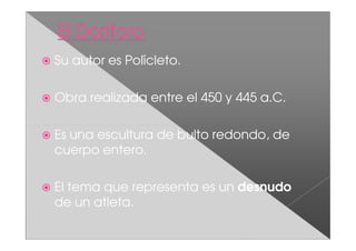 Su autor es Polícleto.

Obra realizada entre el 450 y 445 a.C.

Es una escultura de bulto redondo, de
cuerpo entero.

El tema que representa es un desnudo
de un atleta.
 