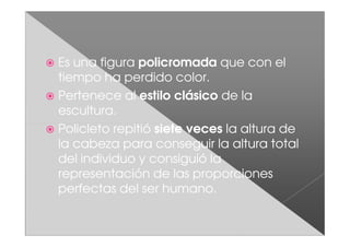 Es una figura policromada que con el
tiempo ha perdido color.
Pertenece al estilo clásico de la
escultura.
Policleto repitió siete veces la altura de
la cabeza para conseguir la altura total
del individuo y consiguió la
representación de las proporciones
perfectas del ser humano.
 