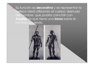 Su función es decorativa y es representar la
belleza ideal utilizando el cuerpo desnudo
del hombre, que podría coincidir con
Aquiles ya que tiene una lanza sobre el
hombro izquierdo.
 