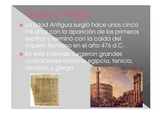 La Edad Antigua surgió hace unos cinco
mil años con la aparición de los primeros
escritos y terminó con la caída del
Imperio Romano en el año 476 d.C.
En este intervalo surgieron grandes
civilizaciones como la egipcia, fenicia,
romana, y griega
 