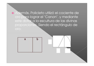 Además, Policleto utilizó el cociente de
oro para lograr el "Canon", y mediante
este dotar a la escultura de las divinas
proporciones. Siendo el rectángulo de
oro:


                     X




                          X
 